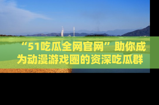 “51吃瓜全网官网”助你成为动漫游戏圈的资深吃瓜群众!