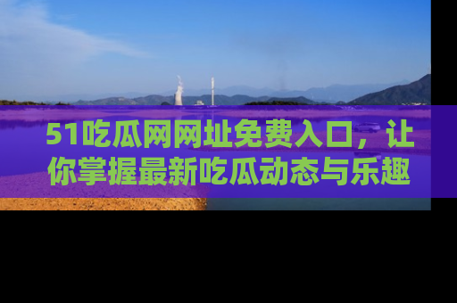 51吃瓜网网址免费入口,让你掌握最新吃瓜动态与乐趣!