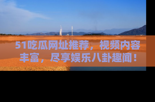 51吃瓜网址推荐,视频内容丰富,尽享娱乐八卦趣闻!