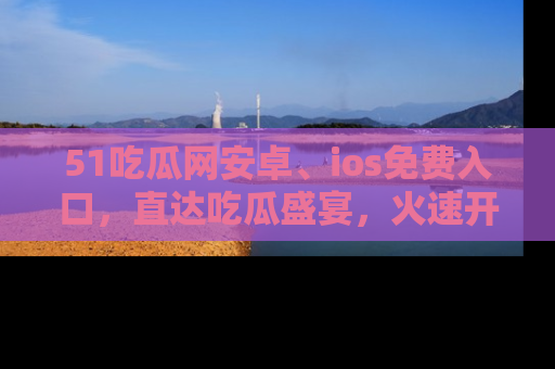51吃瓜网安卓、ios免费入口,直达吃瓜盛宴,火速开启线上体验!