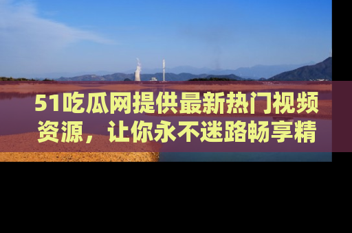 51吃瓜网提供最新热门视频资源,让你永不迷路畅享精彩!