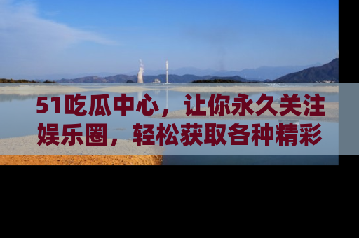 51吃瓜中心,让你永久关注娱乐圈,轻松获取各种精彩的吃瓜信息!