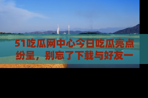 51吃瓜网中心今日吃瓜亮点纷呈,别忘了下载与好友一同分享!