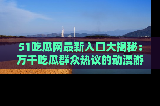 51吃瓜网最新入口大揭秘:万千吃瓜群众热议的动漫游戏事件