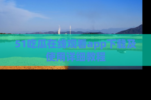 51吃瓜在线观看app下载及使用详细教程