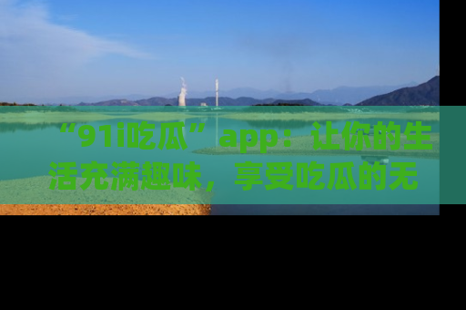 “91i吃瓜”app:让你的生活充满趣味,享受吃瓜的无限乐趣!