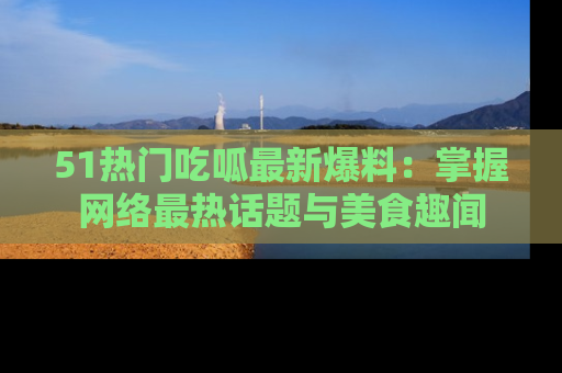 51热门吃呱最新爆料:掌握网络最热话题与美食趣闻