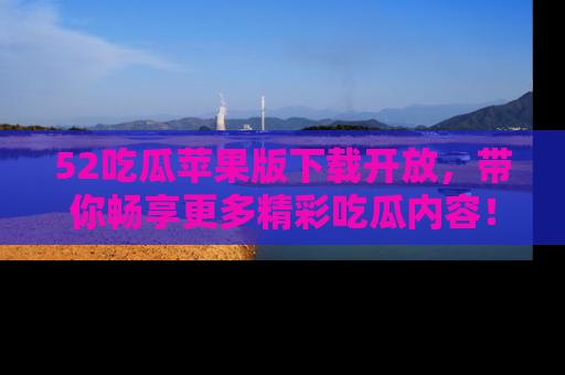 52吃瓜苹果版下载开放,带你畅享更多精彩吃瓜内容!