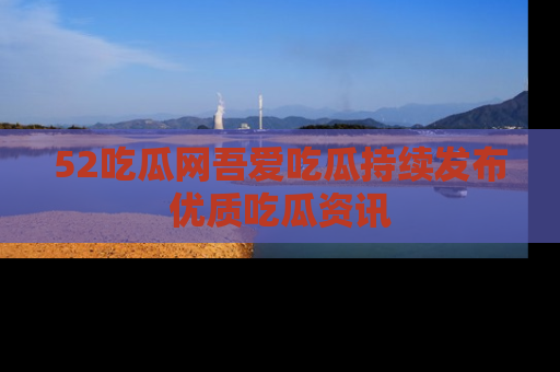 52吃瓜网吾爱吃瓜持续发布优质吃瓜资讯