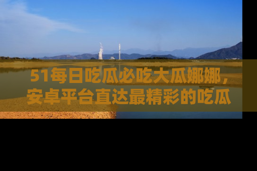 51每日吃瓜必吃大瓜娜娜,安卓平台直达最精彩的吃瓜内容。
