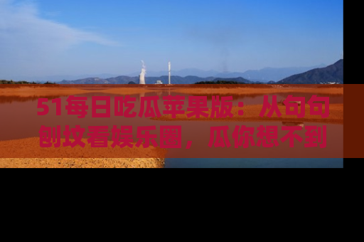 51每日吃瓜苹果版：从句句刨坟看娱乐圈，瓜你想不到的精彩纷呈！