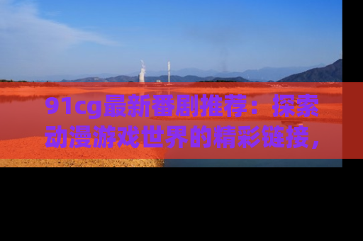 91cg最新番剧推荐：探索动漫游戏世界的精彩链接，尽在此处！