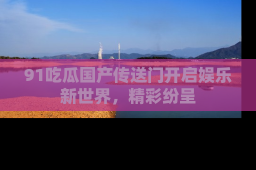 91吃瓜国产传送门开启娱乐新世界,精彩纷呈