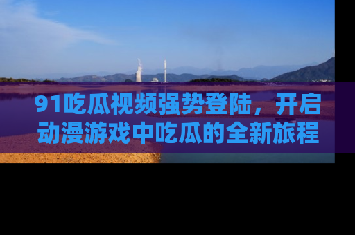 91吃瓜视频强势登陆,开启动漫游戏中吃瓜的全新旅程!