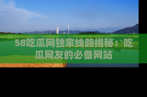 58吃瓜网独家线路揭秘：吃瓜网友的必备网站