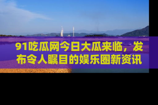 91吃瓜网今日大瓜来临,发布令人瞩目的娱乐圈新资讯!