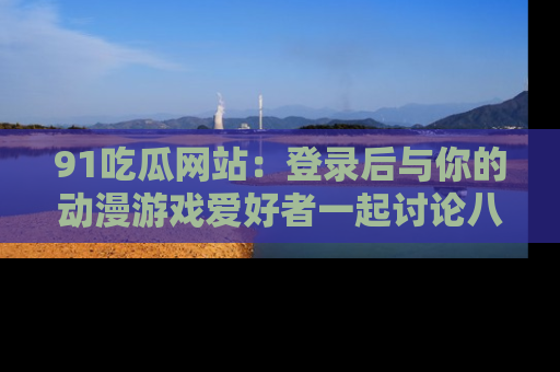 91吃瓜网站:登录后与你的动漫游戏爱好者一起讨论八卦!