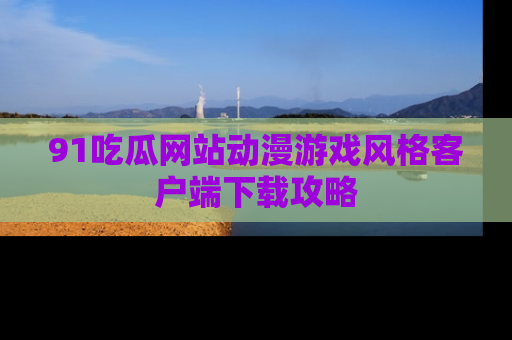 91吃瓜网站动漫游戏风格客户端下载攻略