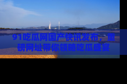 91吃瓜网国产快讯发布,重磅网址带你领略吃瓜盛宴
