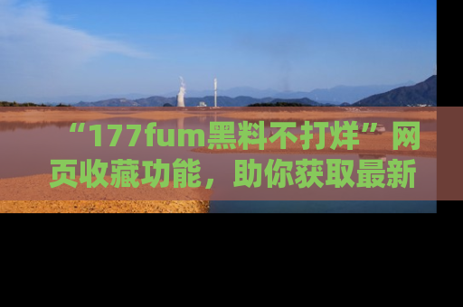 “177fum黑料不打烊”网页收藏功能,助你获取最新黑料动态