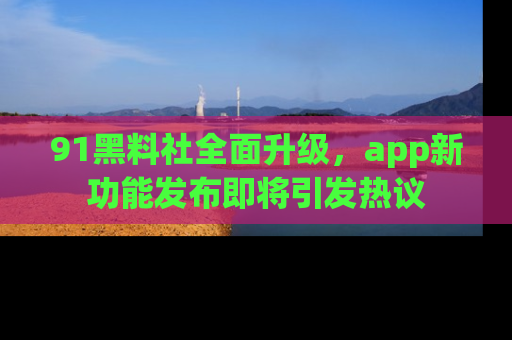 91黑料社全面升级,app新功能发布即将引发热议
