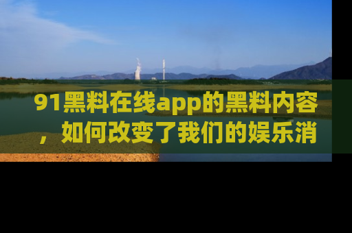 91黑料在线app的黑料内容,如何改变了我们的娱乐消费习惯?