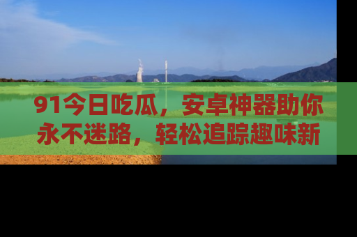91今日吃瓜,安卓神器助你永不迷路,轻松追踪趣味新闻!