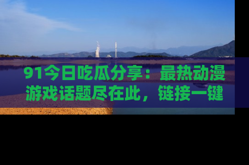 91今日吃瓜分享:最热动漫游戏话题尽在此,链接一键畅游!