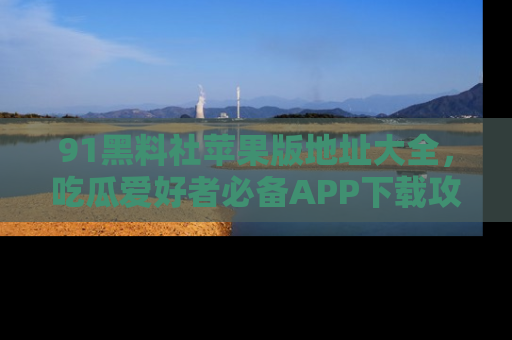 91黑料社苹果版地址大全,吃瓜爱好者必备APP下载攻略