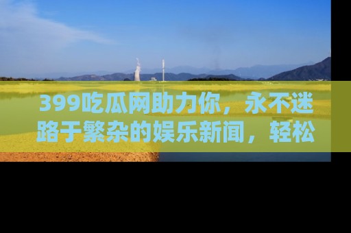 399吃瓜网助力你,永不迷路于繁杂的娱乐新闻,轻松追踪热点!