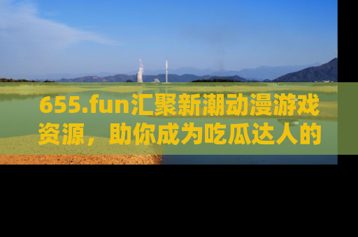 655.fun汇聚新潮动漫游戏资源,助你成为吃瓜达人的必备平台!