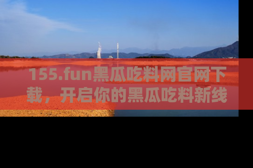 155.fun黑瓜吃料网官网下载,开启你的黑瓜吃料新线路,轻松找到入口!