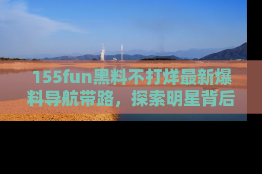 155fun黑料不打烊最新爆料导航带路,探索明星背后的秘密