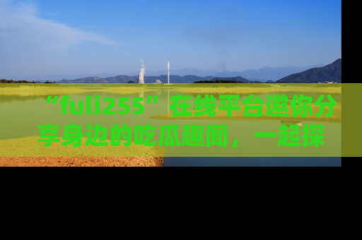 “fuli255”在线平台邀你分享身边的吃瓜趣闻,一起探索生活的小秘密!