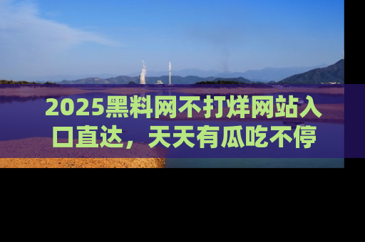 2025黑料网不打烊网站入口直达,天天有瓜吃不停