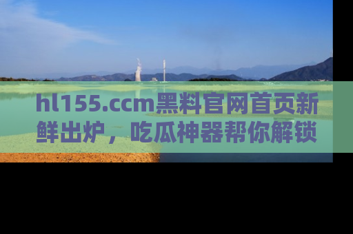 hl155.ccm黑料官网首页新鲜出炉，吃瓜神器帮你解锁那些鲜为人知的内幕！
