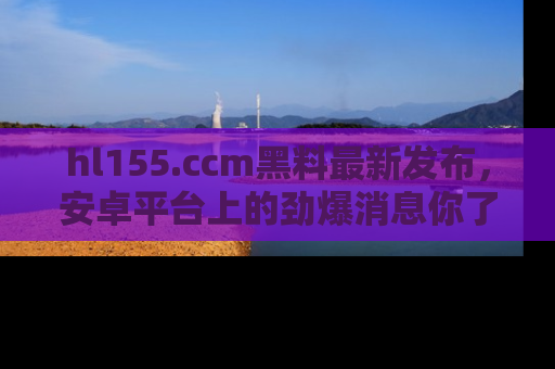 hl155.ccm黑料最新发布,安卓平台上的劲爆消息你了解了吗?