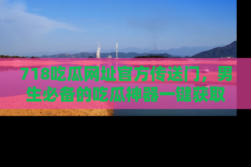 718吃瓜网址官方传送门,男生必备的吃瓜神器一键获取!