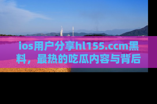 ios用户分享hl155.ccm黑料，最热的吃瓜内容与背后的真实事件！