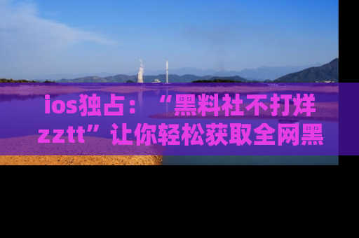ios独占：“黑料社不打烊zztt”让你轻松获取全网黑料信息，不容错过！