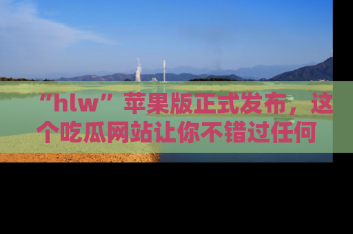 “hlw”苹果版正式发布,这个吃瓜网站让你不错过任何热议话题!