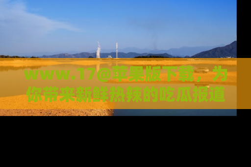 www.17@苹果版下载，为你带来新鲜热辣的吃瓜报道，尽情享受！