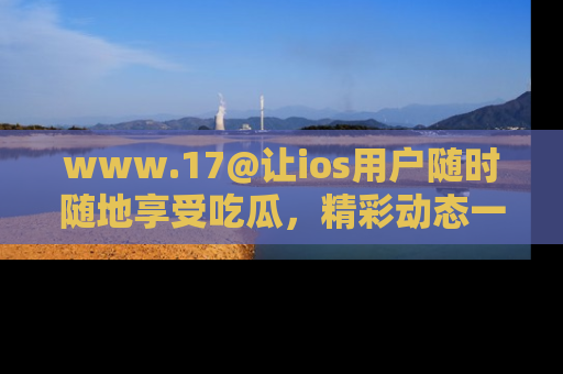 www.17@让ios用户随时随地享受吃瓜，精彩动态一手掌握