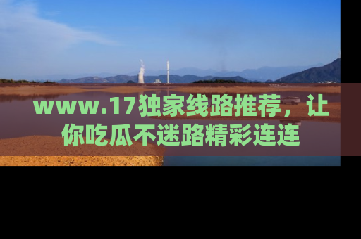 www.17独家线路推荐，让你吃瓜不迷路精彩连连