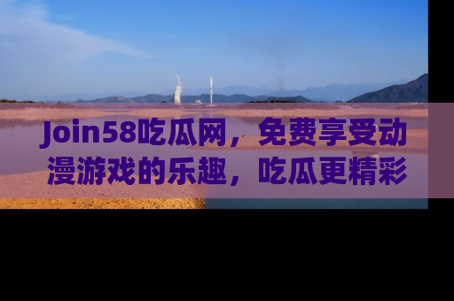 Join58吃瓜网，免费享受动漫游戏的乐趣，吃瓜更精彩！