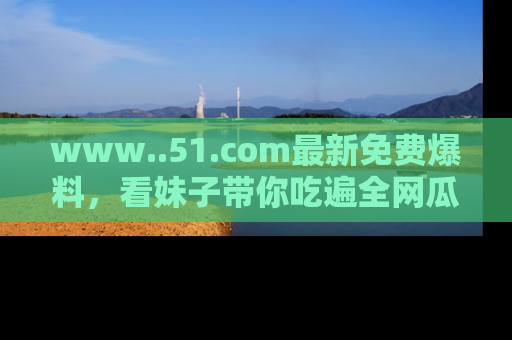 www..51.com最新免费爆料，看妹子带你吃遍全网瓜！