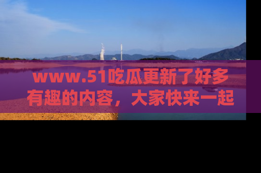 www.51吃瓜更新了好多有趣的内容，大家快来一起享受这波吃瓜热潮吧！