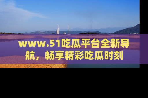 www.51吃瓜平台全新导航，畅享精彩吃瓜时刻