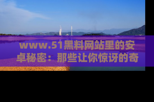 www.51黑料网站里的安卓秘密：那些让你惊讶的奇闻轶事盘点