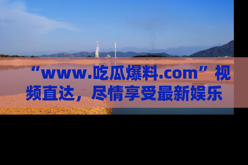 “www.吃瓜爆料.com”视频直达,尽情享受最新娱乐圈的吃瓜盛宴!
